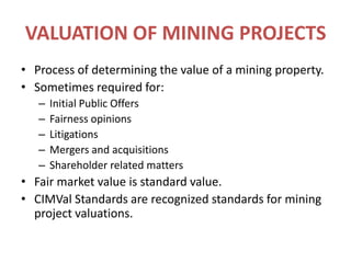 VALUATION OF MINING PROJECTSProcess of determining the value of a mining property.Sometimes required for:Initial Public OffersFairness opinionsLitigationsMergers and acquisitionsShareholder related mattersFair market value is standard value.CIMVal Standards are recognized standards for mining project valuations.