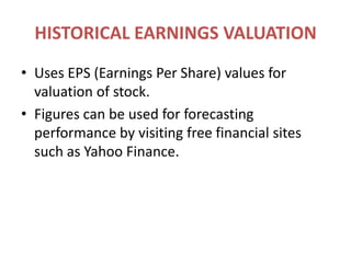HISTORICAL EARNINGS VALUATIONUses EPS (Earnings Per Share) values for valuation of stock.Figures can be used for forecasting performance by visiting free financial sites such as Yahoo Finance.
