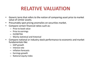 RELATIVE VALUATIONGeneric term that refers to the notion of comparing asset price to market value of similar assets.Presumably spot pricing anomalies on securities market.Compare certain financial ratios such as:Price to book valuePrice to earningsEV/EBITDAMainly statistical and historicalCompare national or industry stock performance to economic and market fundamentals like:GDP growthInterest rateInflation forecastsEarnings growthNational equity index