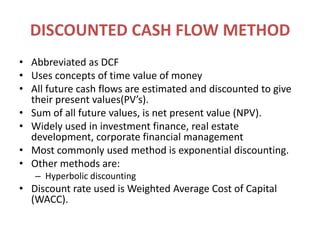 DISCOUNTED CASH FLOW METHODAbbreviated as DCFUses concepts of time value of moneyAll future cash flows are estimated and discounted to give their present values(PV’s).Sum of all future values, is net present value (NPV).Widely used in investment finance, real estate development, corporate financial managementMost commonly used method is exponential discounting.Other methods are:Hyperbolic discountingDiscount rate used is Weighted Average Cost of Capital (WACC).