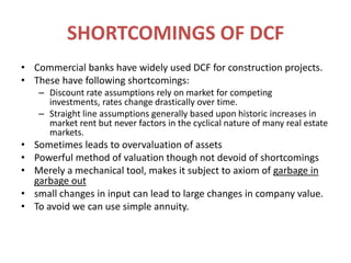 SHORTCOMINGS OF DCFCommercial banks have widely used DCF for construction projects.These have following shortcomings:Discount rate assumptions rely on market for competing investments, rates change drastically over time.Straight line assumptions generally based upon historic increases in market rent but never factors in the cyclical nature of many real estate markets.Sometimes leads to overvaluation of assetsPowerful method of valuation though not devoid of shortcomingsMerely a mechanical tool, makes it subject to axiom of garbage in garbage outsmall changes in input can lead to large changes in company value.To avoid we can use simple annuity.