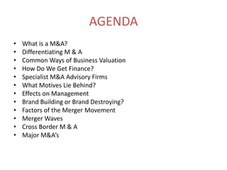 AGENDAWhat is a M&A?Differentiating M & ACommon Ways of Business ValuationHow Do We Get Finance?Specialist M&A Advisory FirmsWhat Motives Lie Behind?Effects on ManagementBrand Building or Brand Destroying?Factors of the Merger MovementMerger WavesCross Border M & AMajor M&A’s