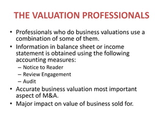 THE VALUATION PROFESSIONALSProfessionals who do business valuations use a combination of some of them.Information in balance sheet or income statement is obtained using the following accounting measures:Notice to ReaderReview EngagementAuditAccurate business valuation most important aspect of M&A.Major impact on value of business sold for.