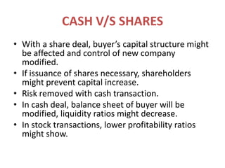 CASH V/S SHARESWith a share deal, buyer’s capital structure might be affected and control of new company modified.If issuance of shares necessary, shareholders might prevent capital increase.Risk removed with cash transaction.In cash deal, balance sheet of buyer will be modified, liquidity ratios might decrease.In stock transactions, lower profitability ratios might show.