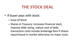 THE STOCK DEALIf buyer pays with stock:Issue of StockShares in Treasury: increases financial slack, improve debt rating, reduce cost of debt, transaction costs include brokerage fees if shares repurchased in market otherwise no major costs.