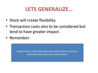 LETS GENERALIZE…Stock will create flexibility.Transaction costs also to be considered but tend to have greater impact.Remember:Buyers tend to offer stock when they believe their shares are overvalued and cash when undervalued.