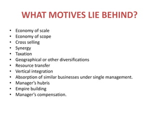 WHAT MOTIVES LIE BEHIND?Economy of scaleEconomy of scopeCross sellingSynergyTaxationGeographical or other diversificationsResource transferVertical integrationAbsorption of similar businesses under single management.Manager’s hubrisEmpire buildingManager’s compensation.
