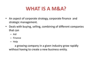 WHAT IS A M&A?An aspect of corporate strategy, corporate finance  and strategic management.Deals with buying, selling, combining of different companies that canAidFinanceHelp		a growing company in a given industry grow rapidly without having to create a new business entity.