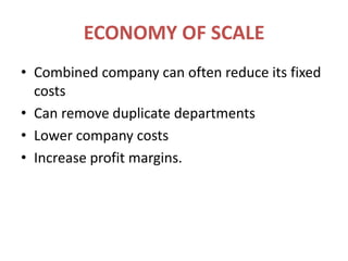 ECONOMY OF SCALECombined company can often reduce its fixed costsCan remove duplicate departmentsLower company costsIncrease profit margins.
