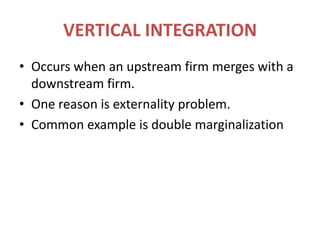 VERTICAL INTEGRATIONOccurs when an upstream firm merges with a downstream firm.One reason is externality problem.Common example is double marginalization