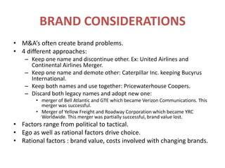 BRAND CONSIDERATIONSM&A’s often create brand problems.4 different approaches:Keep one name and discontinue other. Ex: United Airlines and Continental Airlines Merger.Keep one name and demote other: Caterpillar Inc. keeping Bucyrus International.Keep both names and use together: Pricewaterhouse Coopers.Discard both legacy names and adopt new one:merger of Bell Atlantic and GTE which became Verizon Communications. This merger was successful.Merger of Yellow Freight and Roadway Corporation which became YRC Worldwide. This merger was partially successful, brand value lost.Factors range from political to tactical.Ego as well as rational factors drive choice.Rational factors : brand value, costs involved with changing brands.
