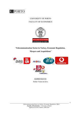 UNIVERSITY OF PORTO
                         FACULTY OF ECONOMICS




      ‘Telecommunication Sector in Turkey, Economic Regulation,
                          Mergers and Acquisitions’




                                  SUBMITTED TO:
                                Helder Valeta da Silva




________________________________________________________________________ 1
                Telecommunication Sector in Turkey, Economic Regulation, M&A
                      Faculty of Economics – University of Porto
                         Applied Economic Studies 2006/2007
 