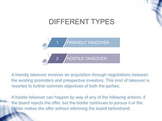 DIFFERENT TYPES
1 FRIENDLY TAKEOVER
2 HOSTILE TAKEOVER
A friendly takeover involves an acquisition through negotiations be...