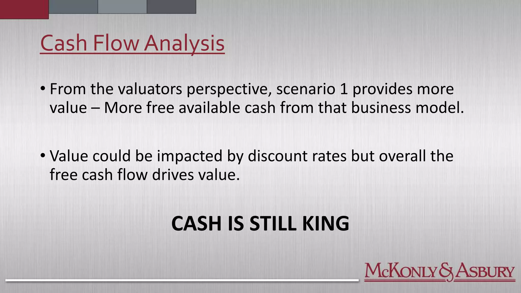 Cash Flow Analysis
• From the valuators perspective, scenario 1 provides more
value – More free available cash from that business model.
• Value could be impacted by discount rates but overall the
free cash flow drives value.
CASH IS STILL KING
 