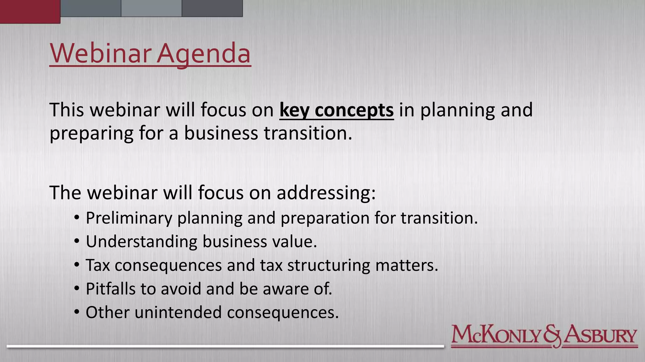 WebinarAgenda
This webinar will focus on key concepts in planning and
preparing for a business transition.
The webinar will focus on addressing:
• Preliminary planning and preparation for transition.
• Understanding business value.
• Tax consequences and tax structuring matters.
• Pitfalls to avoid and be aware of.
• Other unintended consequences.
 