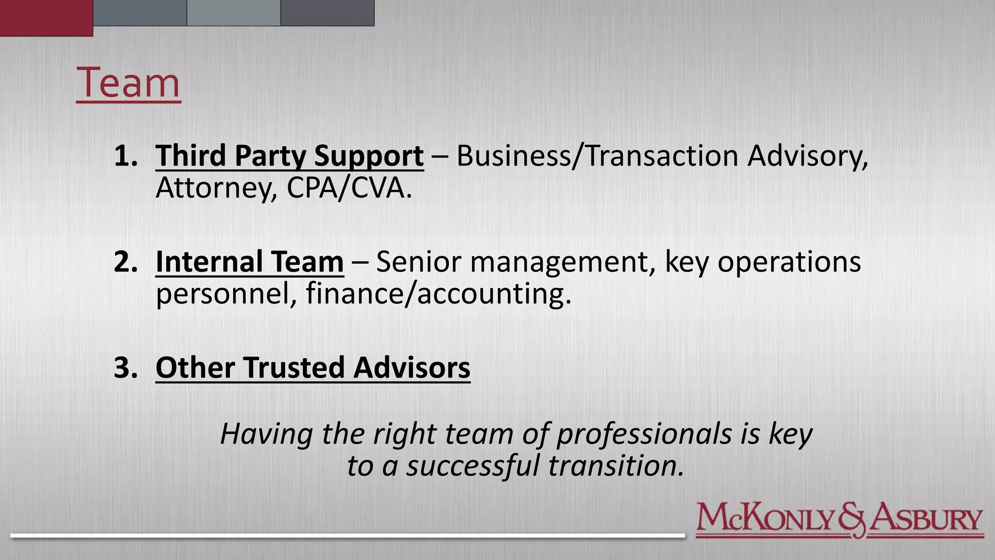 Team
1. Third Party Support – Business/Transaction Advisory,
Attorney, CPA/CVA.
2. Internal Team – Senior management, key operations
personnel, finance/accounting.
3. Other Trusted Advisors
Having the right team of professionals is key
to a successful transition.
 
