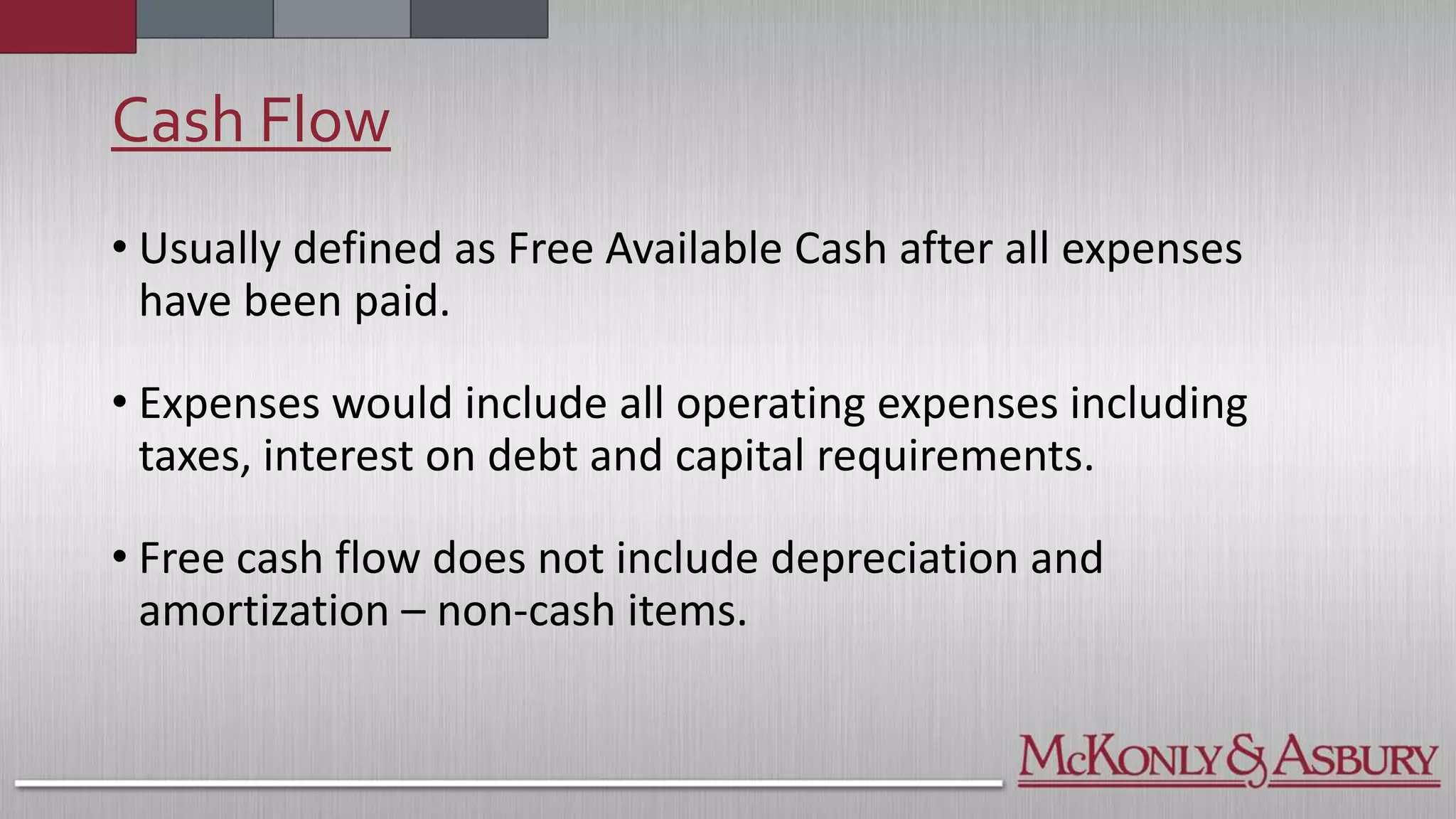 Cash Flow
• Usually defined as Free Available Cash after all expenses
have been paid.
• Expenses would include all operating expenses including
taxes, interest on debt and capital requirements.
• Free cash flow does not include depreciation and
amortization – non-cash items.
 
