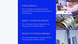 CONGLOMERATE
Thisisthemergerofcompaniesthathave
completelydifferentbusinessfieldsandhaveno
commonground
MARKET-EXTENSION MERGER
Thisisthemergerofthecompaniesthatsell
similarproductsindifferentmarkets.
PRODUCT-EXTENSION MERGER
Thisisthemergerbetweencompaniesthatsell
relatedproductsindifferentmarkets.
 