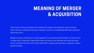 MEANINGOFMERGER
&ACQUISITION
Thereexistsconfusionbetweenthemeaningofmergerandacquisitionandalotmany
times,bothareconsideredthesame.However,thereisaconsiderabledifferencebetween
thesetwoterms.
Mergerinvolvescombiningorcomingtogetheroftwoentitiesandformationofthetwointo
asingleentity.Acquisitiontakesplacewhenoneentitybuysanotherentityandthebuyer
entitycombinestheotherentitywithitself.Both,mergerandacquisition,representorganic
growthprocess.
 
