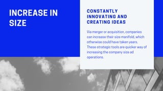 INCREASEIN
SIZE
CONSTANTLY
INNOVATING AND
CREATING IDEAS
Viamergeroracquisition,companies
canincreasetheirsizemanifold,which
otherwisecouldhavetakenyears.
Thesestrategictoolsarequickerwayof
increasingthecompanysizead
operations.
 