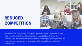 REDUCED
COMPETITION
Mergersandacquisitionsareaquickwayforreducingthecompetitionasthey
allowforcombiningstrengthswithone’sowncompetitors.Thiswaythe
companytapstheconsumerbaseoftheother.Themergersandacquisitionsaim
atwinningmoreconsumersbysynergizingtheirstrengthsandcuttingthe
competition.
 