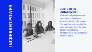 INCREASEDPOWER CUSTOMERS
ENGAGEMENT
Whentwocompaniescombine
theirpower,theybecome
dominantplayersinthemarket.
Thiswaytheycandominatethe
otherplayersastheynowhave
abiggermarketshare.
Attractingmorecustomersalso
becomeseasier.
 