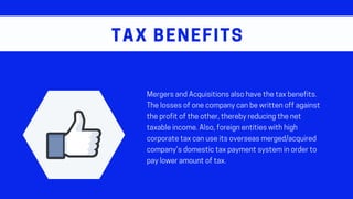 MergersandAcquisitionsalsohavethetaxbenefits.
Thelossesofonecompanycanbewrittenoffagainst
theprofitoftheother,therebyreducingthenet
taxableincome.Also,foreignentitieswithhigh
corporatetaxcanuseitsoverseasmerged/acquired
company’sdomestictaxpaymentsysteminorderto
payloweramountoftax.
TAX BENEFITS
 