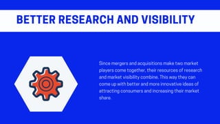 Sincemergersandacquisitionsmaketwomarket
playerscometogether,theirresourcesofresearch
andmarketvisibilitycombine.Thiswaytheycan
comeupwithbetterandmoreinnovativeideasof
attractingconsumersandincreasingtheirmarket
share.
BETTERRESEARCHANDVISIBILITY
 