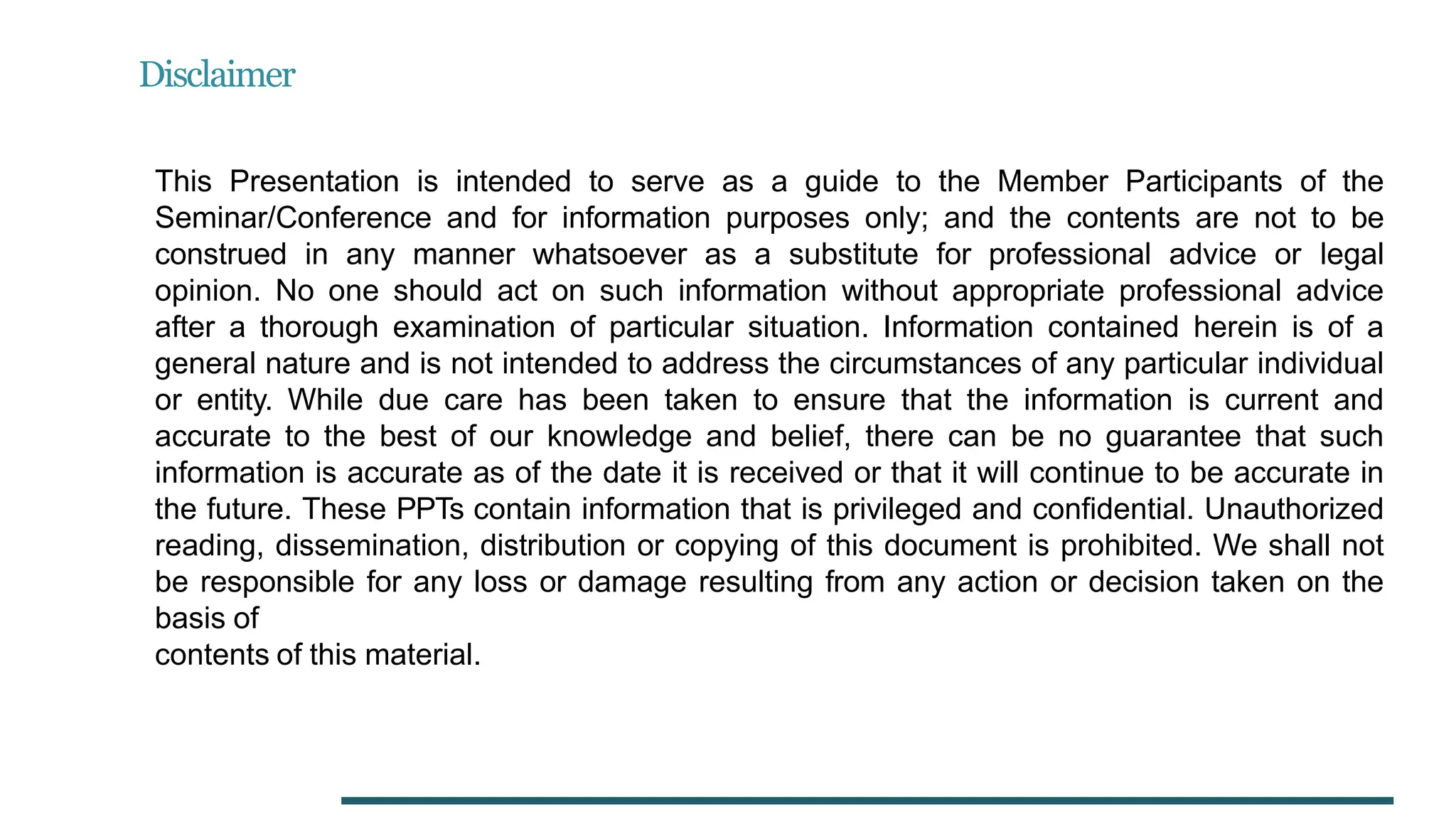 Disclaimer
This Presentation is intended to serve as a guide to the Member Participants of the
Seminar/Conference and for information purposes only; and the contents are not to be
construed in any manner whatsoever as a substitute for professional advice or legal
opinion. No one should act on such information without appropriate professional advice
after a thorough examination of particular situation. Information contained herein is of a
general nature and is not intended to address the circumstances of any particular individual
or entity. While due care has been taken to ensure that the information is current and
accurate to the best of our knowledge and belief, there can be no guarantee that such
information is accurate as of the date it is received or that it will continue to be accurate in
the future. These PPTs contain information that is privileged and confidential. Unauthorized
reading, dissemination, distribution or copying of this document is prohibited. We shall not
be responsible for any loss or damage resulting from any action or decision taken on the
basis of
contents of this material.
 
