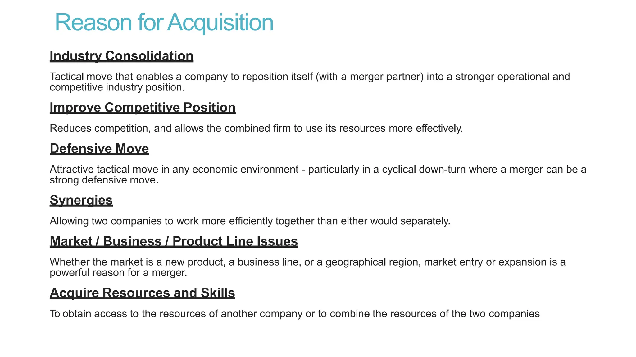 Reason forAcquisition
Industry Consolidation
Tactical move that enables a company to reposition itself (with a merger partner) into a stronger operational and
competitive industry position.
Improve Competitive Position
Reduces competition, and allows the combined firm to use its resources more effectively.
Defensive Move
Attractive tactical move in any economic environment - particularly in a cyclical down-turn where a merger can be a
strong defensive move.
Synergies
Allowing two companies to work more efficiently together than either would separately.
Market / Business / Product Line Issues
Whether the market is a new product, a business line, or a geographical region, market entry or expansion is a
powerful reason for a merger.
Acquire Resources and Skills
To obtain access to the resources of another company or to combine the resources of the two companies
 