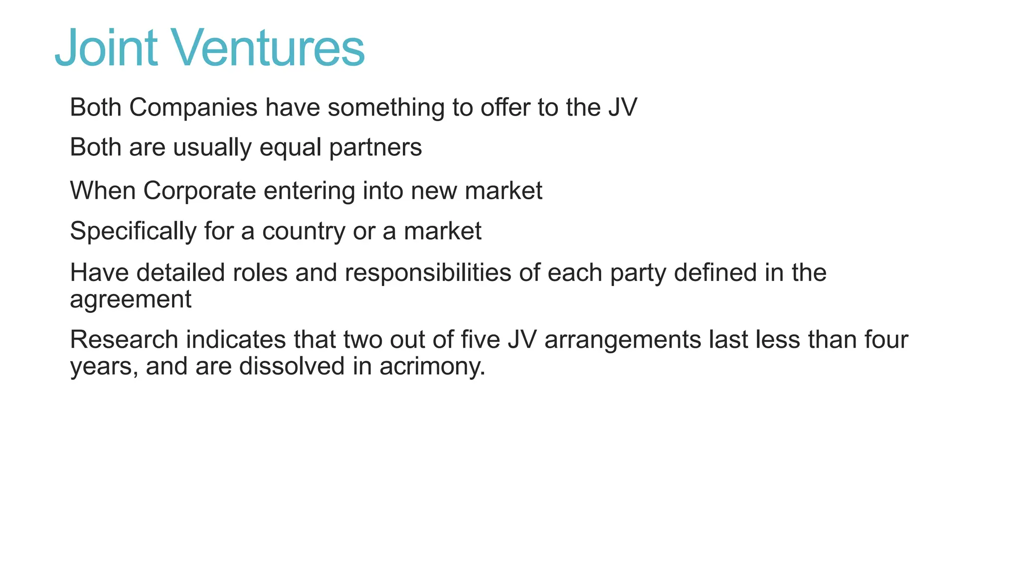 Joint Ventures
Both Companies have something to offer to the JV
Both are usually equal partners
When Corporate entering into new market
Specifically for a country or a market
Have detailed roles and responsibilities of each party defined in the
agreement
Research indicates that two out of five JV arrangements last less than four
years, and are dissolved in acrimony.
 