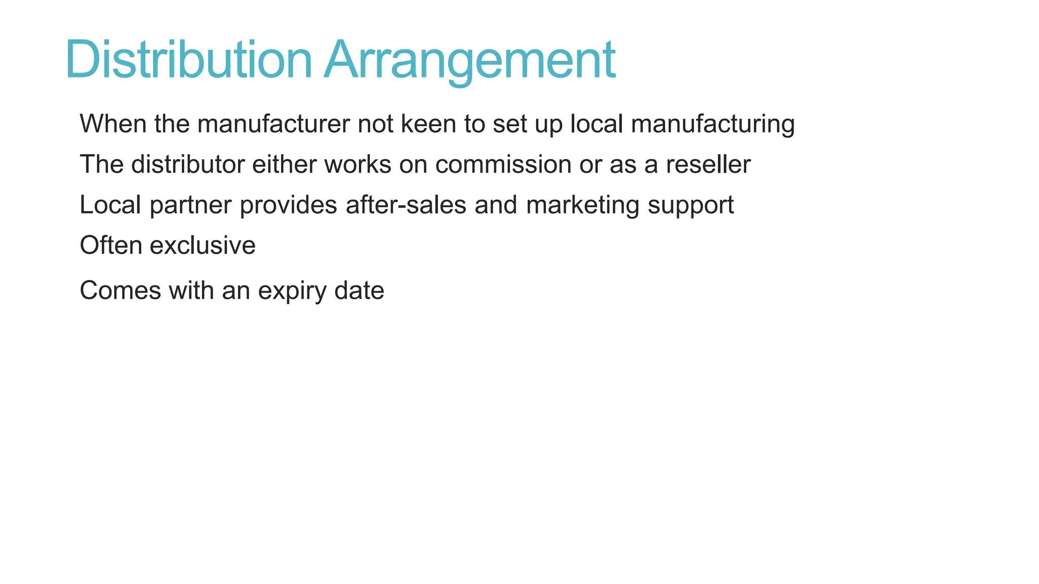Distribution Arrangement
When the manufacturer not keen to set up local manufacturing
The distributor either works on commission or as a reseller
Local partner provides after-sales and marketing support
Often exclusive
Comes with an expiry date
 