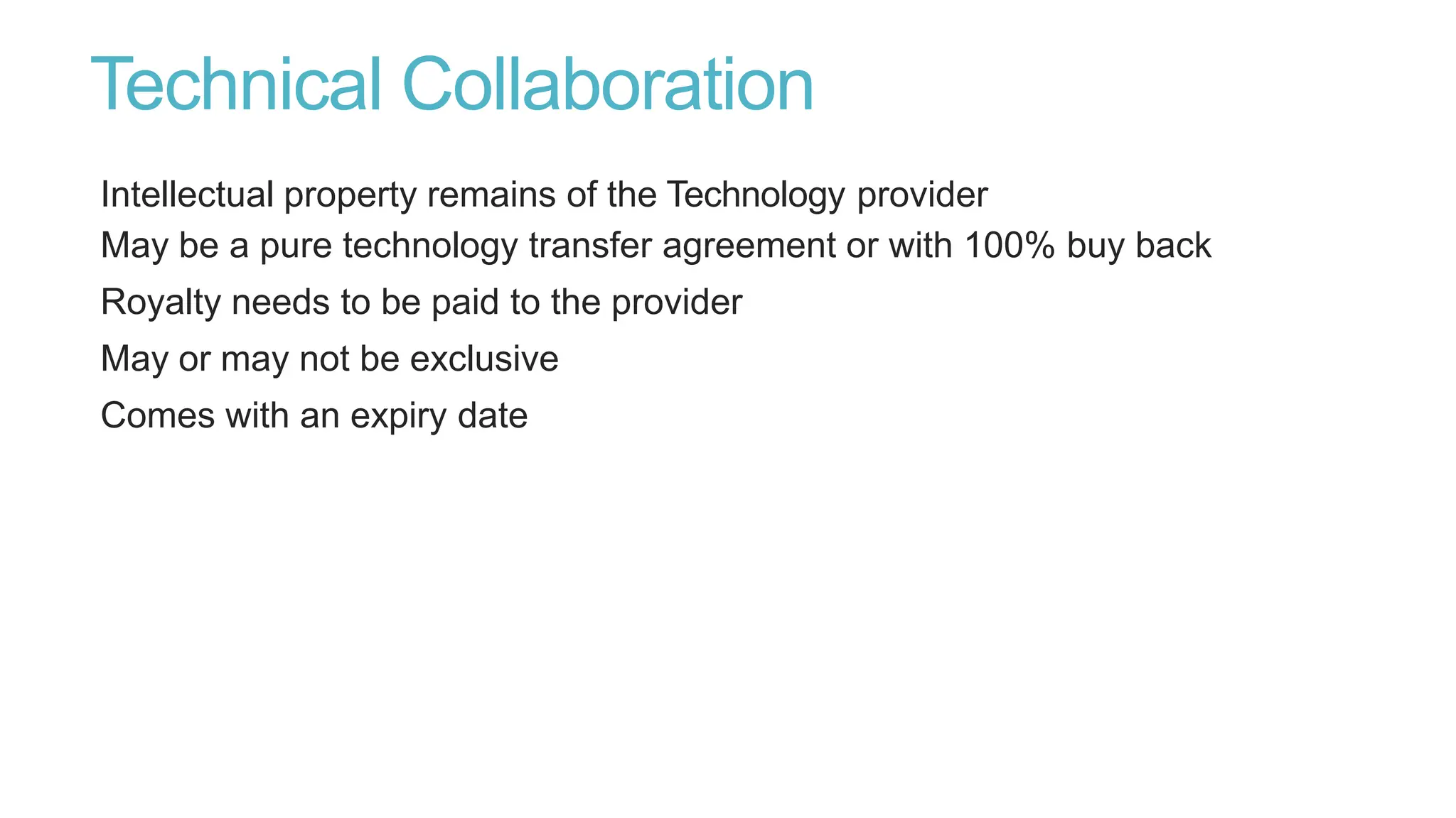 Technical Collaboration
Intellectual property remains of the Technology provider
May be a pure technology transfer agreement or with 100% buy back
Royalty needs to be paid to the provider
May or may not be exclusive
Comes with an expiry date
 