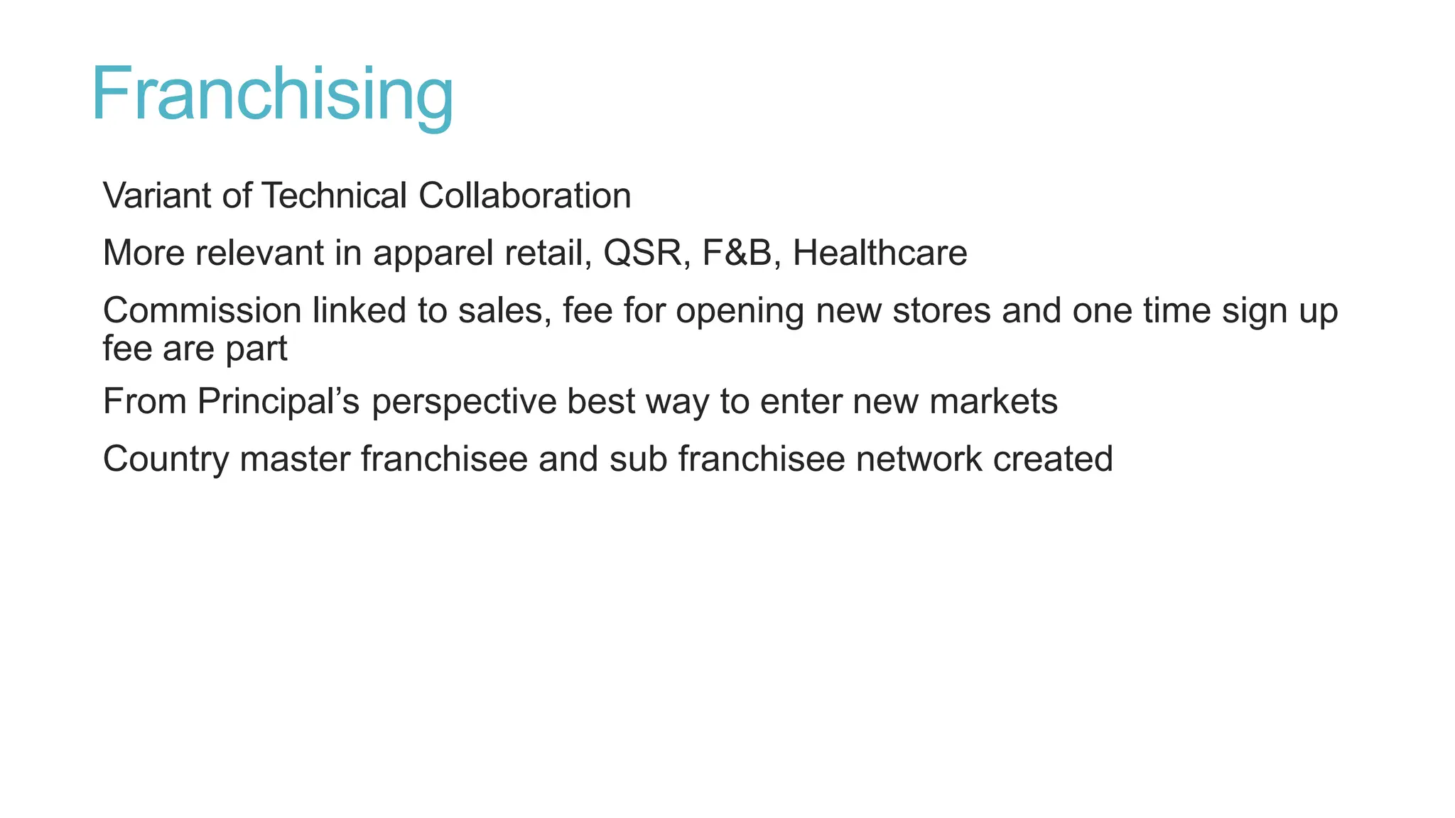 Franchising
Variant of Technical Collaboration
More relevant in apparel retail, QSR, F&B, Healthcare
Commission linked to sales, fee for opening new stores and one time sign up
fee are part
From Principal’s perspective best way to enter new markets
Country master franchisee and sub franchisee network created
 