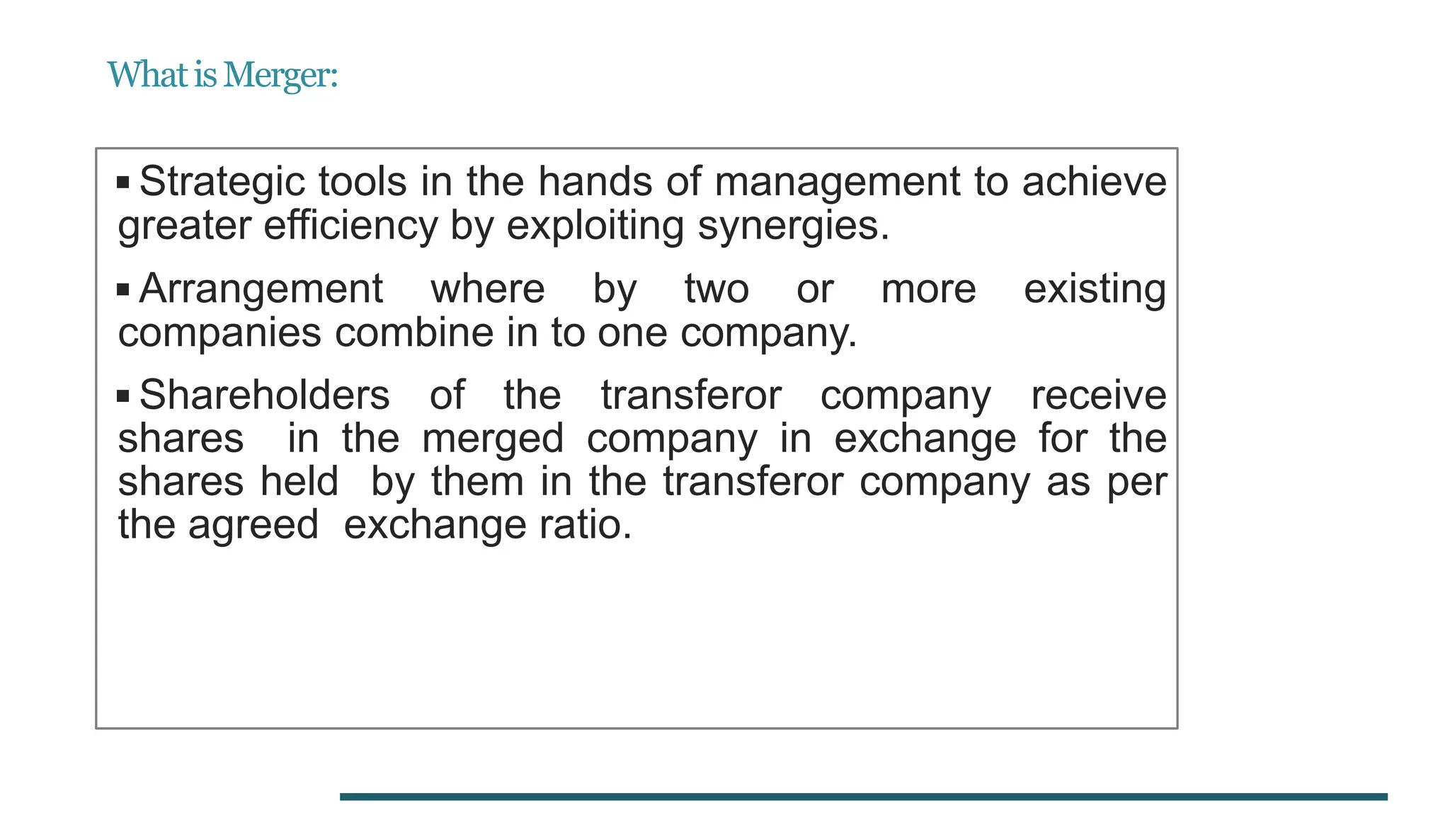 WhatisMerger:
◾Strategic tools in the hands of management to achieve
greater efficiency by exploiting synergies.
◾Arrangement where by two or more existing
companies combine in to one company.
◾Shareholders of the transferor company receive
shares in the merged company in exchange for the
shares held by them in the transferor company as per
the agreed exchange ratio.
 