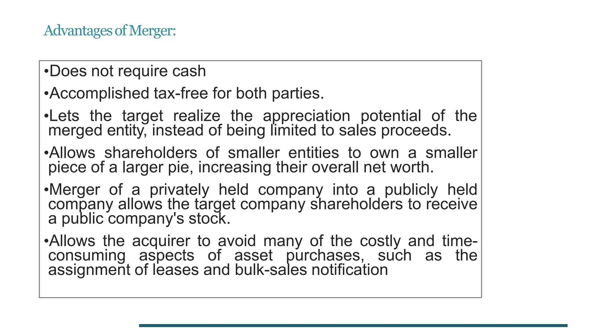 AdvantagesofMerger:
•Does not require cash
•Accomplished tax-free for both parties.
•Lets the target realize the appreciation potential of the
merged entity, instead of being limited to sales proceeds.
•Allows shareholders of smaller entities to own a smaller
piece of a larger pie, increasing their overall net worth.
•Merger of a privately held company into a publicly held
company allows the target company shareholders to receive
a public company's stock.
•Allows the acquirer to avoid many of the costly and time-
consuming aspects of asset purchases, such as the
assignment of leases and bulk-sales notification
 