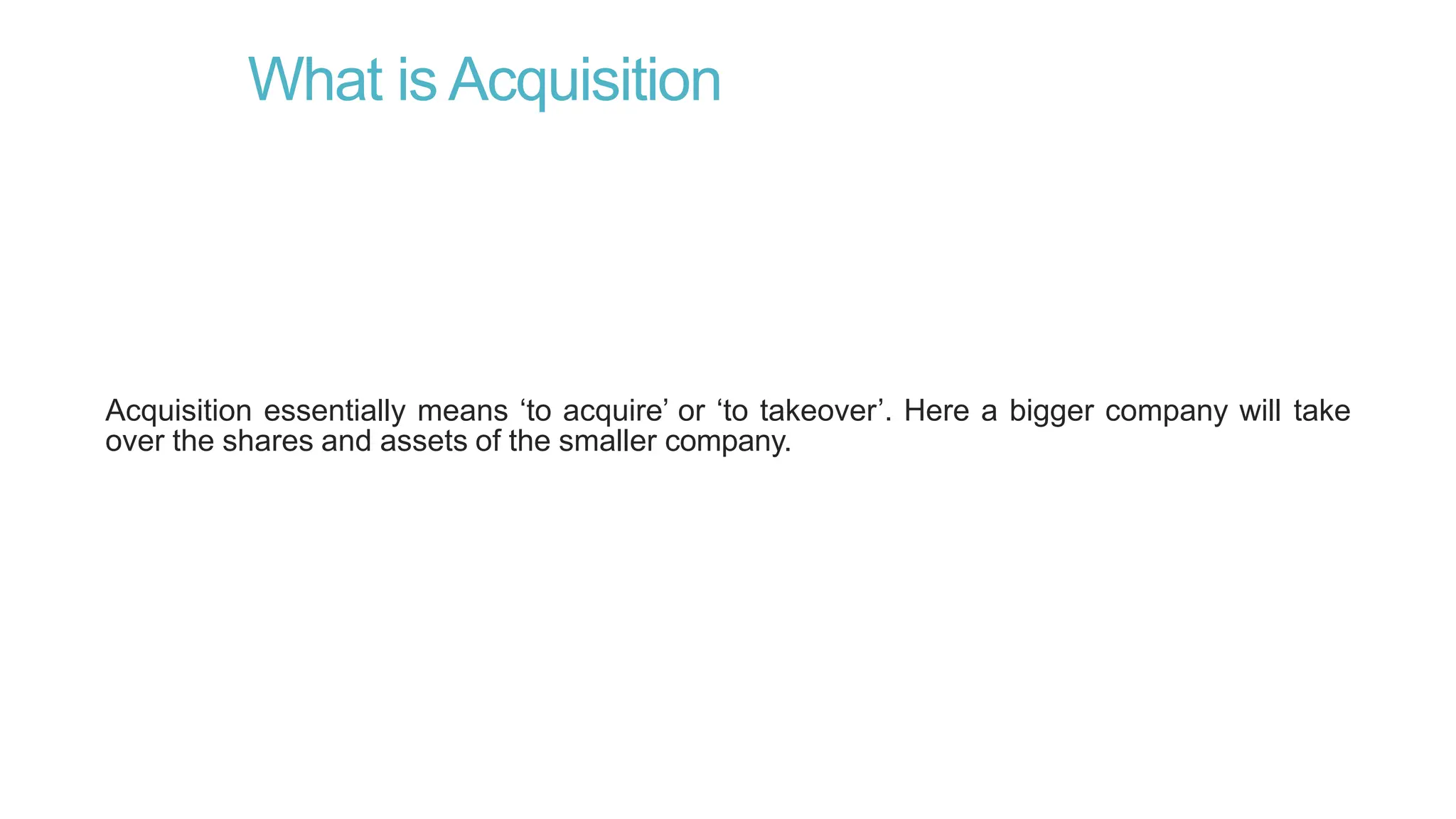 What is Acquisition
Acquisition essentially means ‘to acquire’ or ‘to takeover’. Here a bigger company will take
over the shares and assets of the smaller company.
 
