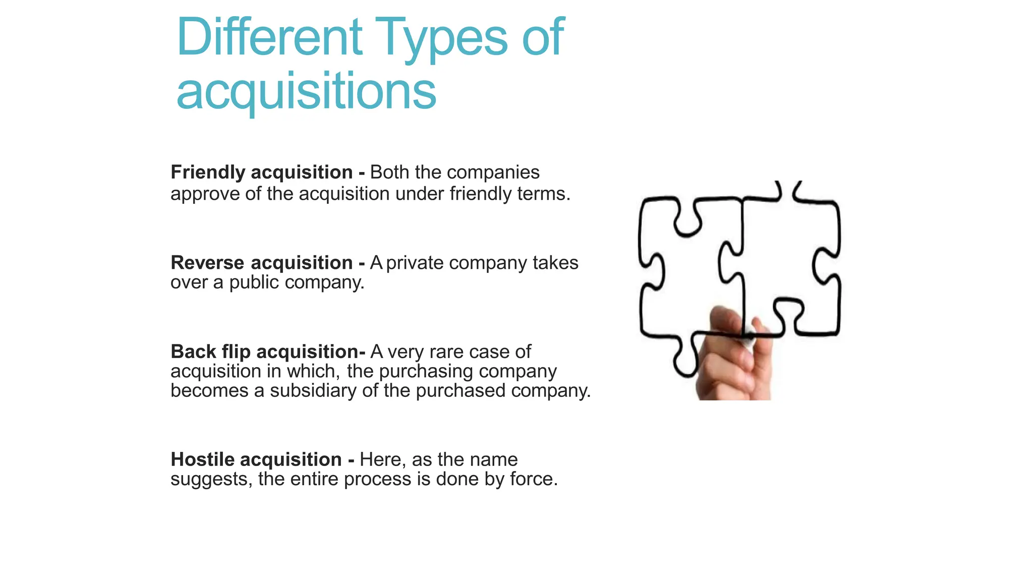 Different Types of
acquisitions
Friendly acquisition - Both the companies
approve of the acquisition under friendly terms.
Reverse acquisition - A private company takes
over a public company.
Back flip acquisition- A very rare case of
acquisition in which, the purchasing company
becomes a subsidiary of the purchased company.
Hostile acquisition - Here, as the name
suggests, the entire process is done by force.
 