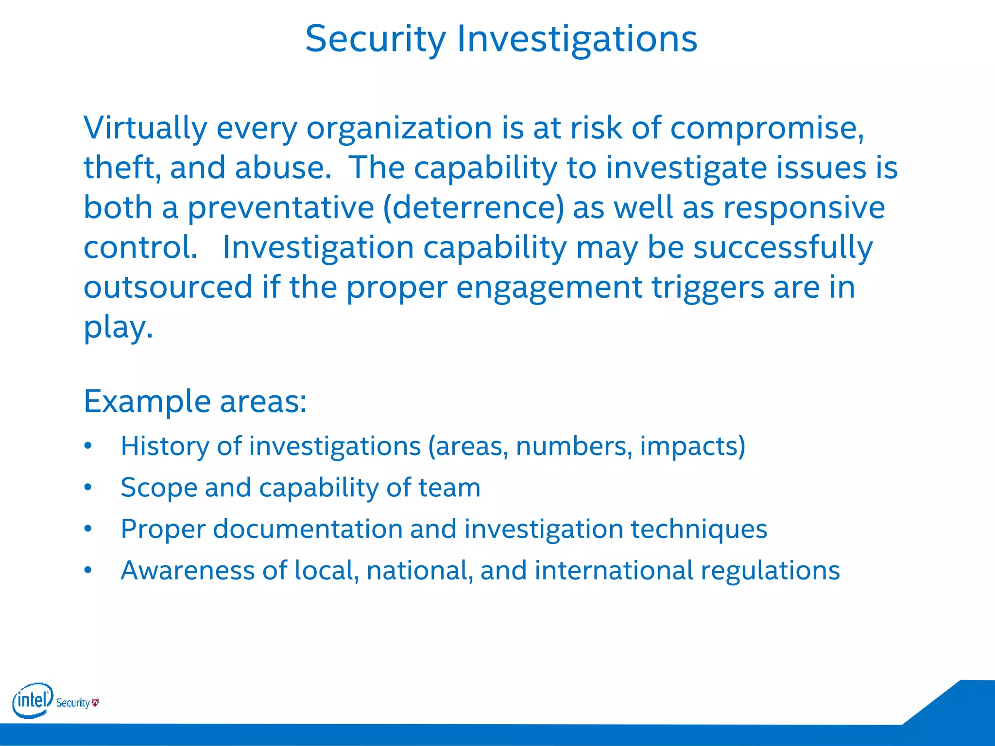 Security Investigations
Virtually every organization is at risk of compromise,
theft, and abuse. The capability to investigate issues is
both a preventative (deterrence) as well as responsive
control. Investigation capability may be successfully
outsourced if the proper engagement triggers are in
play.
Example areas:
• History of investigations (areas, numbers, impacts)
• Scope and capability of team
• Proper documentation and investigation techniques
• Awareness of local, national, and international regulations
 