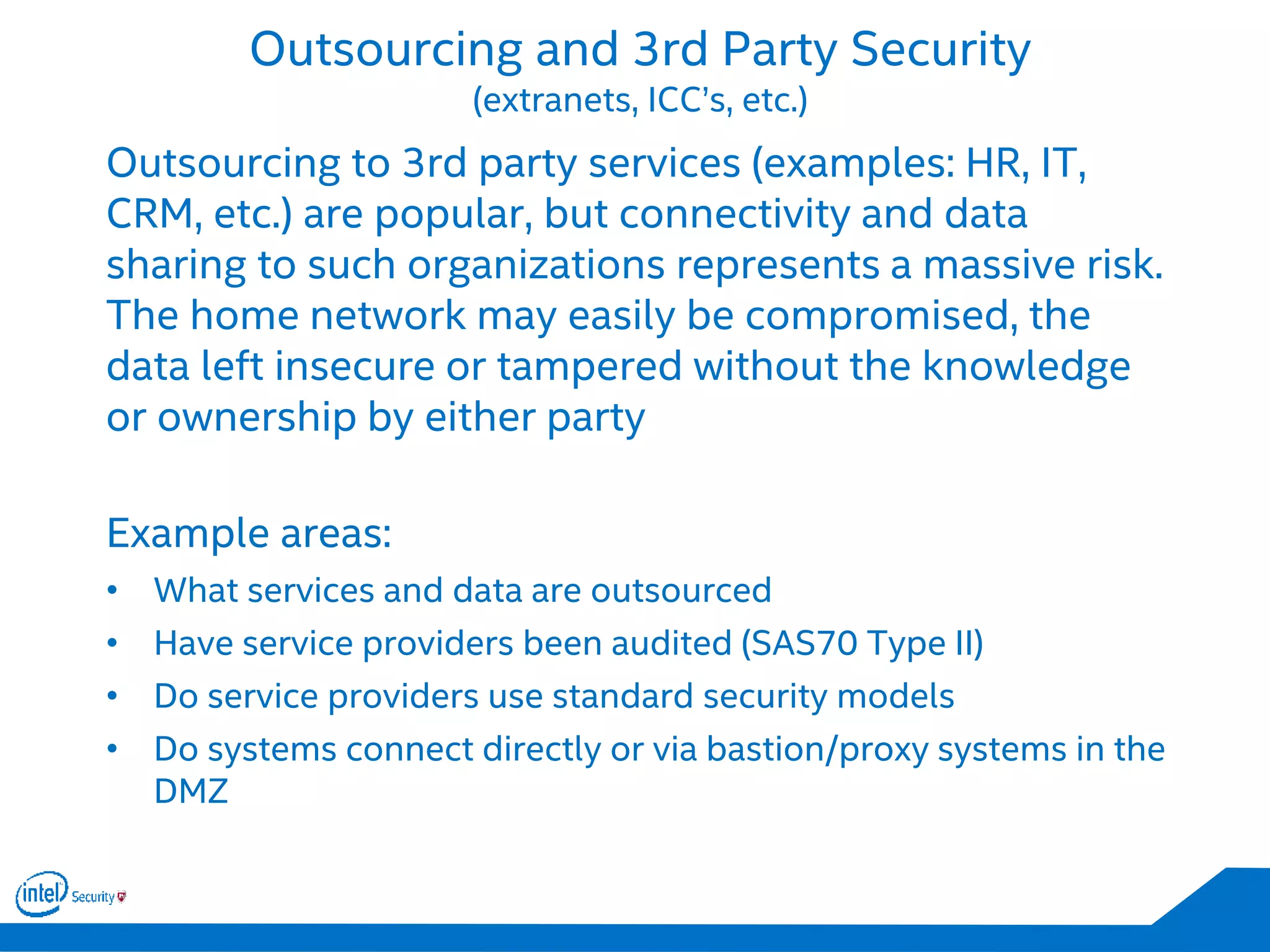 Outsourcing and 3rd Party Security
(extranets, ICC’s, etc.)
Outsourcing to 3rd party services (examples: HR, IT,
CRM, etc.) are popular, but connectivity and data
sharing to such organizations represents a massive risk.
The home network may easily be compromised, the
data left insecure or tampered without the knowledge
or ownership by either party
Example areas:
• What services and data are outsourced
• Have service providers been audited (SAS70 Type II)
• Do service providers use standard security models
• Do systems connect directly or via bastion/proxy systems in the
DMZ
 