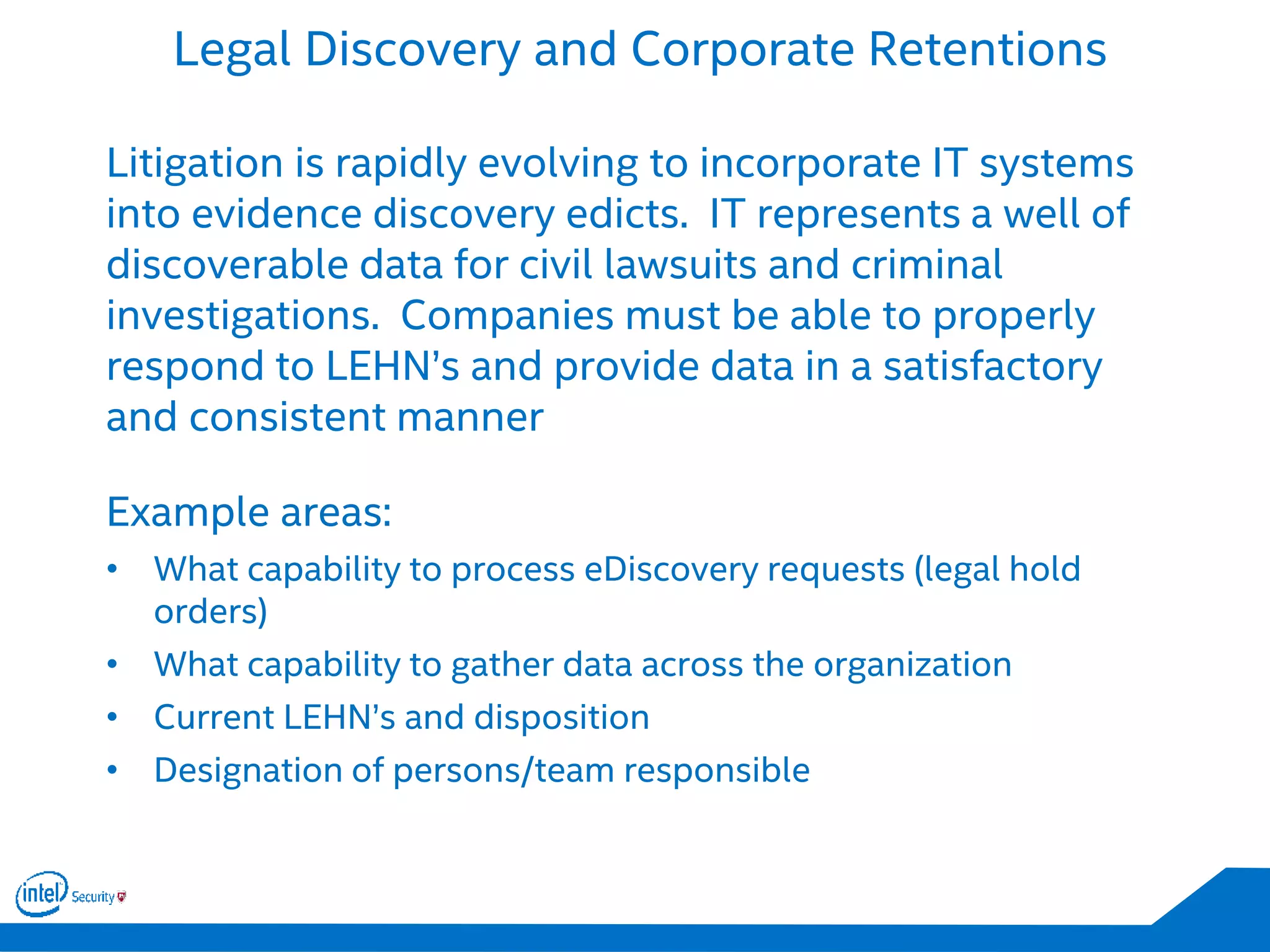 Legal Discovery and Corporate Retentions
Litigation is rapidly evolving to incorporate IT systems
into evidence discovery edicts. IT represents a well of
discoverable data for civil lawsuits and criminal
investigations. Companies must be able to properly
respond to LEHN’s and provide data in a satisfactory
and consistent manner
Example areas:
• What capability to process eDiscovery requests (legal hold
orders)
• What capability to gather data across the organization
• Current LEHN’s and disposition
• Designation of persons/team responsible
 
