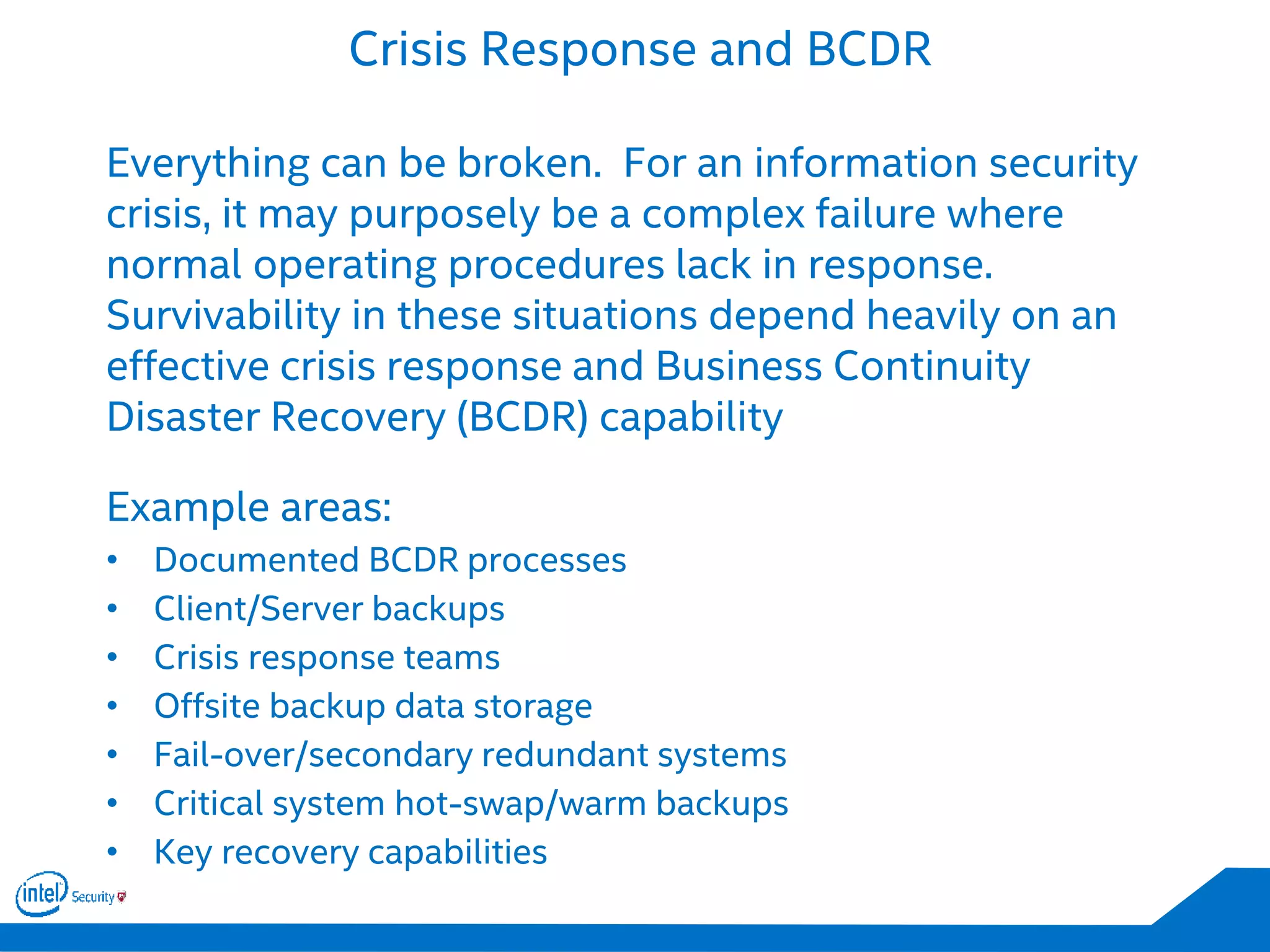 Crisis Response and BCDR
Everything can be broken. For an information security
crisis, it may purposely be a complex failure where
normal operating procedures lack in response.
Survivability in these situations depend heavily on an
effective crisis response and Business Continuity
Disaster Recovery (BCDR) capability
Example areas:
• Documented BCDR processes
• Client/Server backups
• Crisis response teams
• Offsite backup data storage
• Fail-over/secondary redundant systems
• Critical system hot-swap/warm backups
• Key recovery capabilities
 