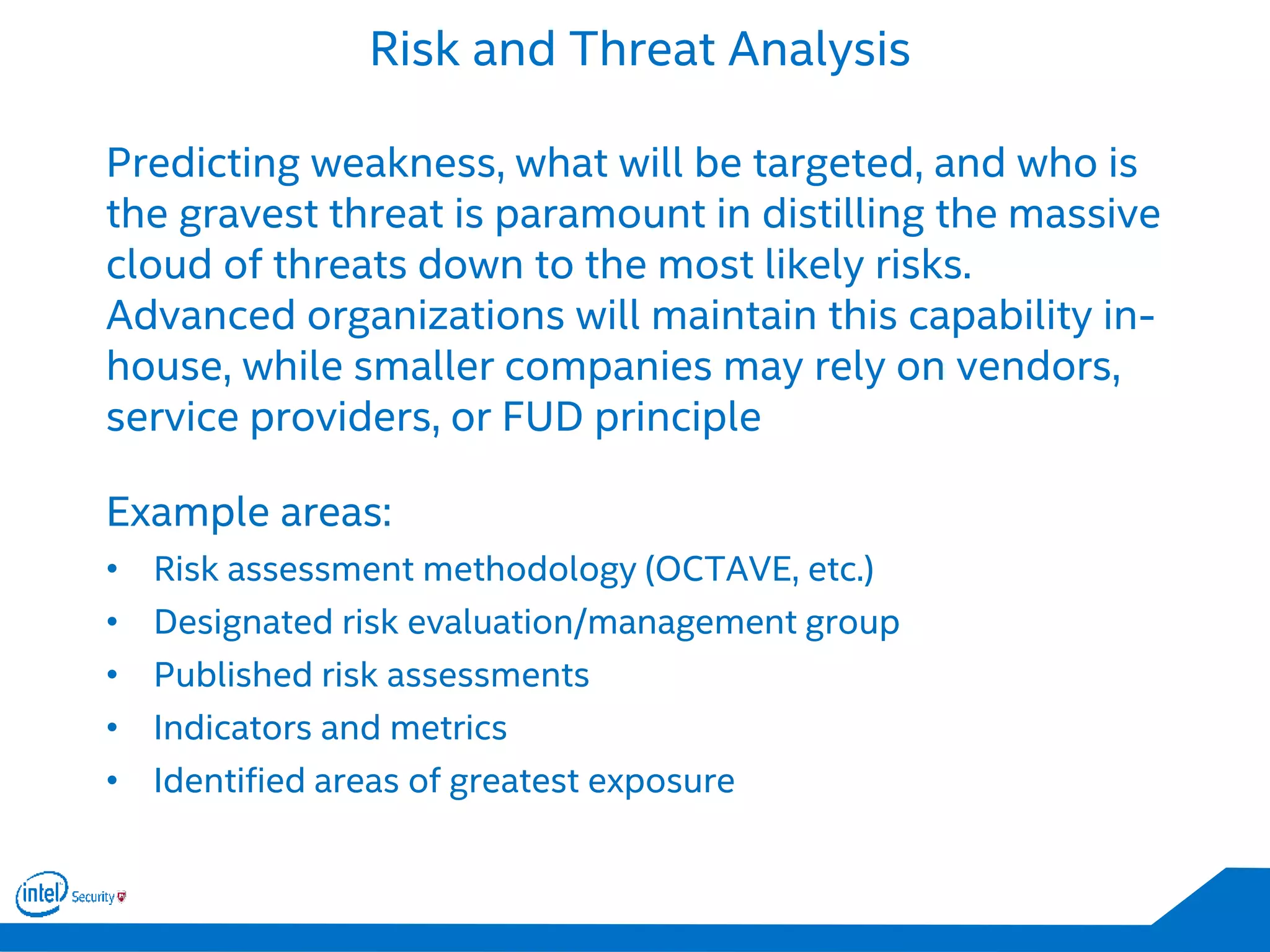 Risk and Threat Analysis
Predicting weakness, what will be targeted, and who is
the gravest threat is paramount in distilling the massive
cloud of threats down to the most likely risks.
Advanced organizations will maintain this capability in-
house, while smaller companies may rely on vendors,
service providers, or FUD principle
Example areas:
• Risk assessment methodology (OCTAVE, etc.)
• Designated risk evaluation/management group
• Published risk assessments
• Indicators and metrics
• Identified areas of greatest exposure
 