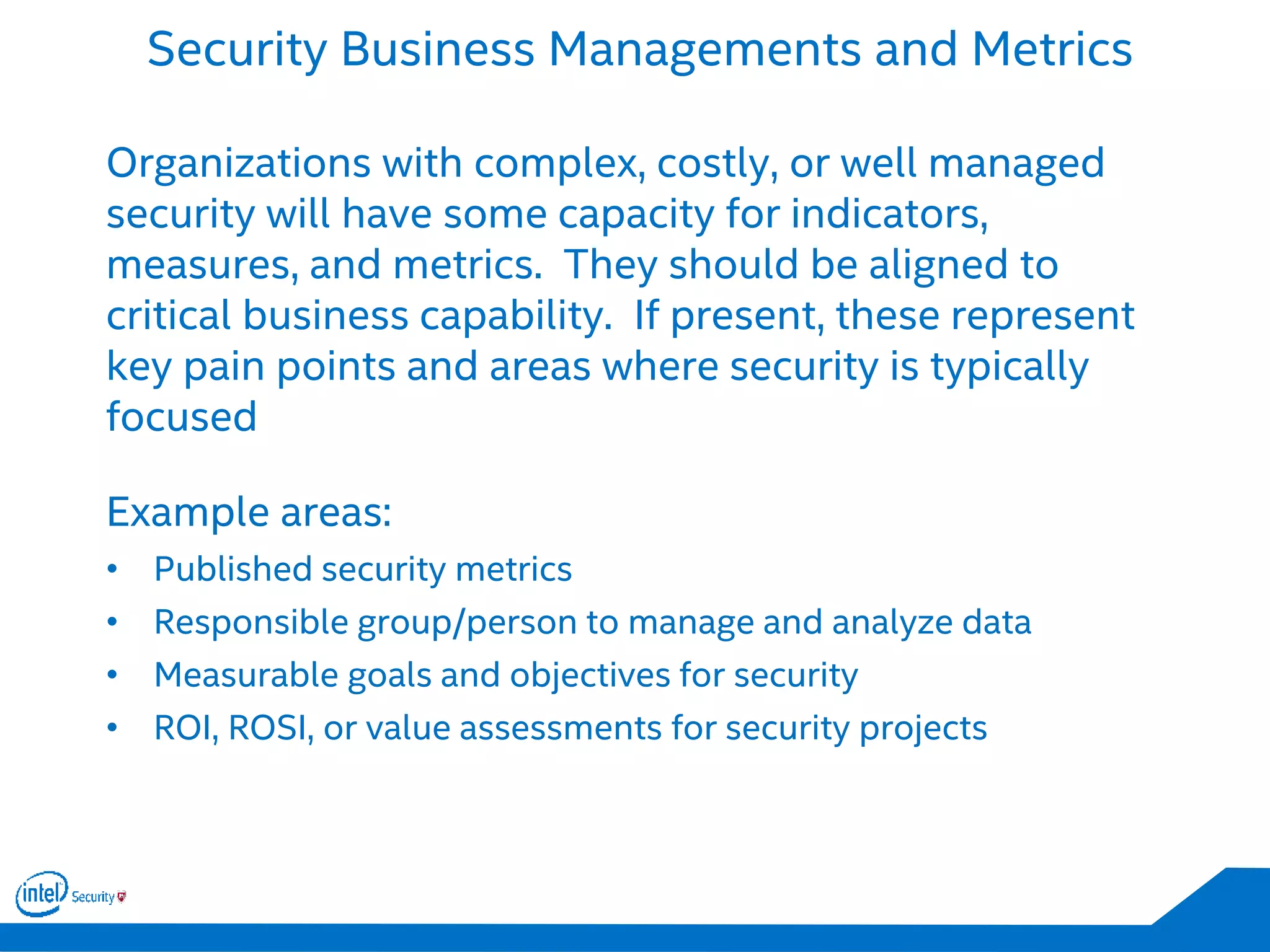 Security Business Managements and Metrics
Organizations with complex, costly, or well managed
security will have some capacity for indicators,
measures, and metrics. They should be aligned to
critical business capability. If present, these represent
key pain points and areas where security is typically
focused
Example areas:
• Published security metrics
• Responsible group/person to manage and analyze data
• Measurable goals and objectives for security
• ROI, ROSI, or value assessments for security projects
 