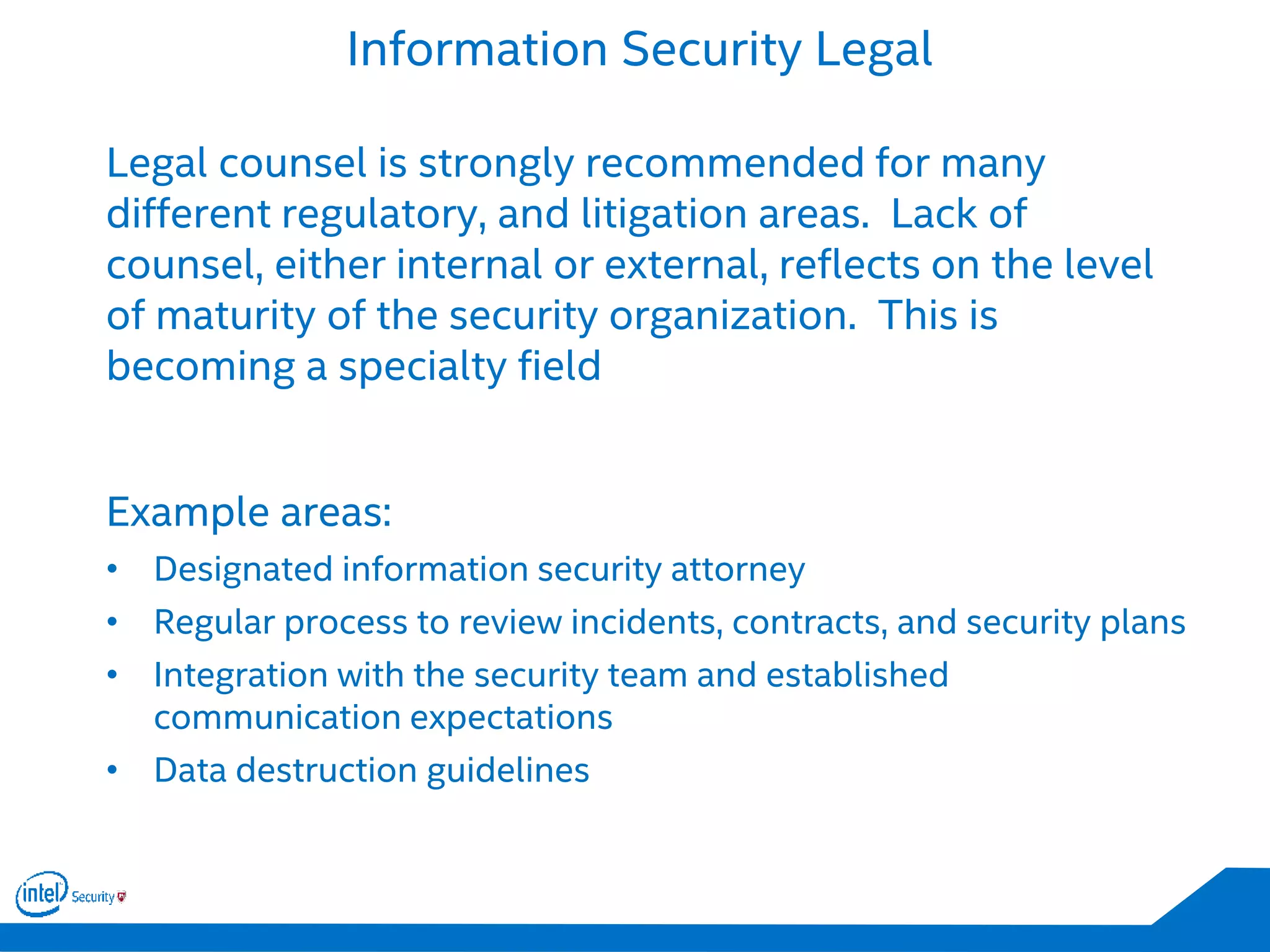 Information Security Legal
Legal counsel is strongly recommended for many
different regulatory, and litigation areas. Lack of
counsel, either internal or external, reflects on the level
of maturity of the security organization. This is
becoming a specialty field
Example areas:
• Designated information security attorney
• Regular process to review incidents, contracts, and security plans
• Integration with the security team and established
communication expectations
• Data destruction guidelines
 