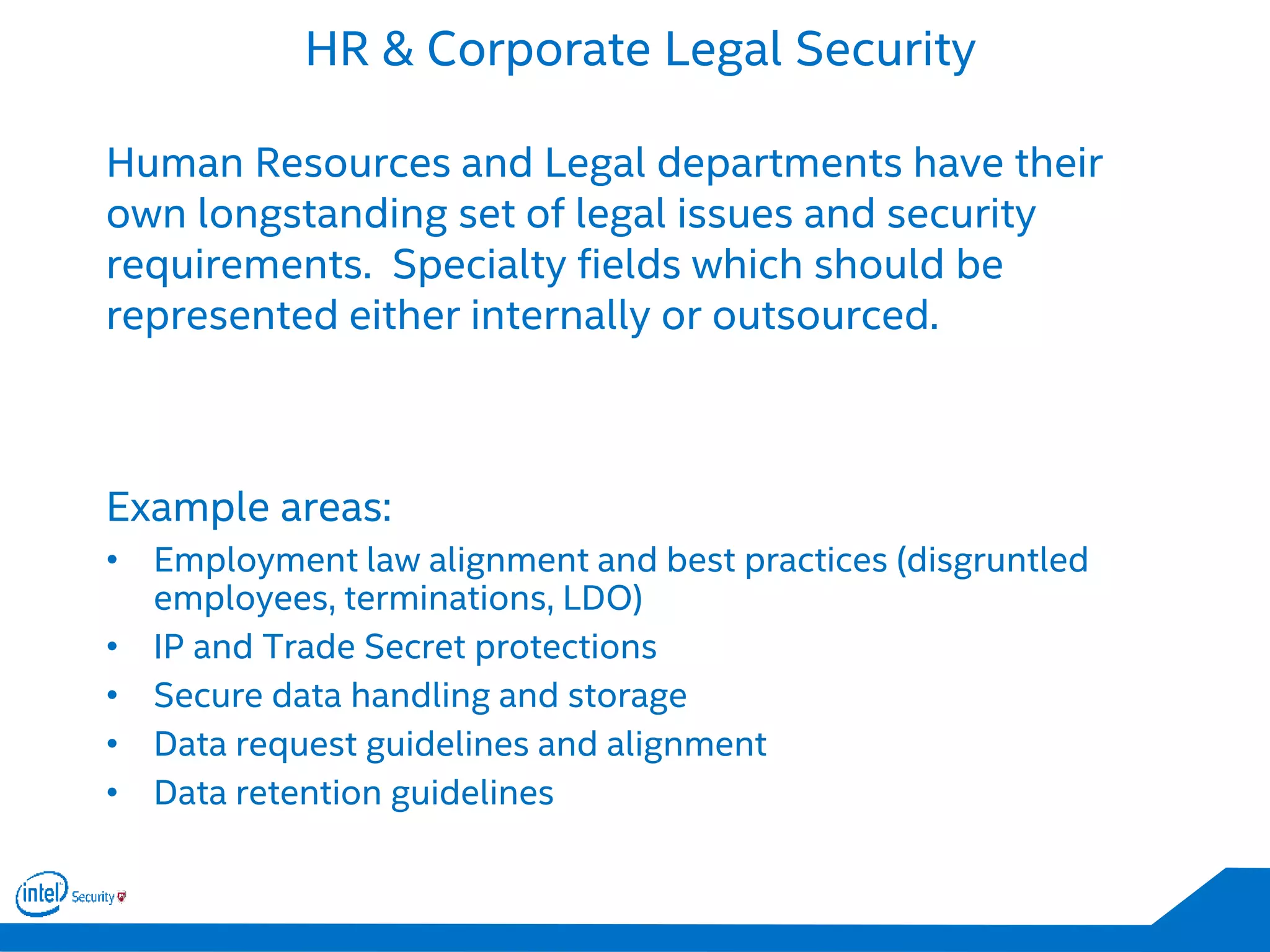 HR & Corporate Legal Security
Human Resources and Legal departments have their
own longstanding set of legal issues and security
requirements. Specialty fields which should be
represented either internally or outsourced.
Example areas:
• Employment law alignment and best practices (disgruntled
employees, terminations, LDO)
• IP and Trade Secret protections
• Secure data handling and storage
• Data request guidelines and alignment
• Data retention guidelines
 