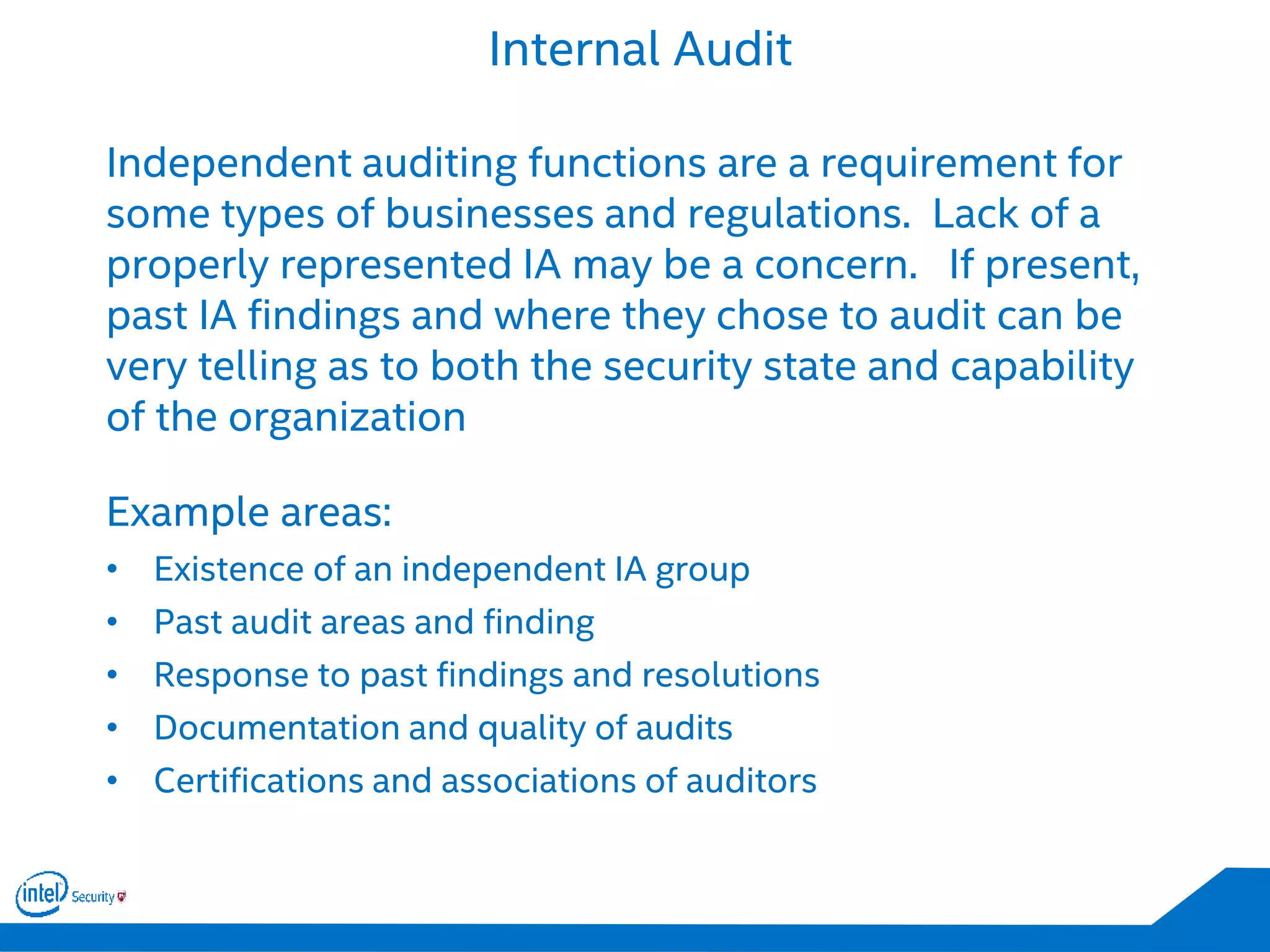 Internal Audit
Independent auditing functions are a requirement for
some types of businesses and regulations. Lack of a
properly represented IA may be a concern. If present,
past IA findings and where they chose to audit can be
very telling as to both the security state and capability
of the organization
Example areas:
• Existence of an independent IA group
• Past audit areas and finding
• Response to past findings and resolutions
• Documentation and quality of audits
• Certifications and associations of auditors
 