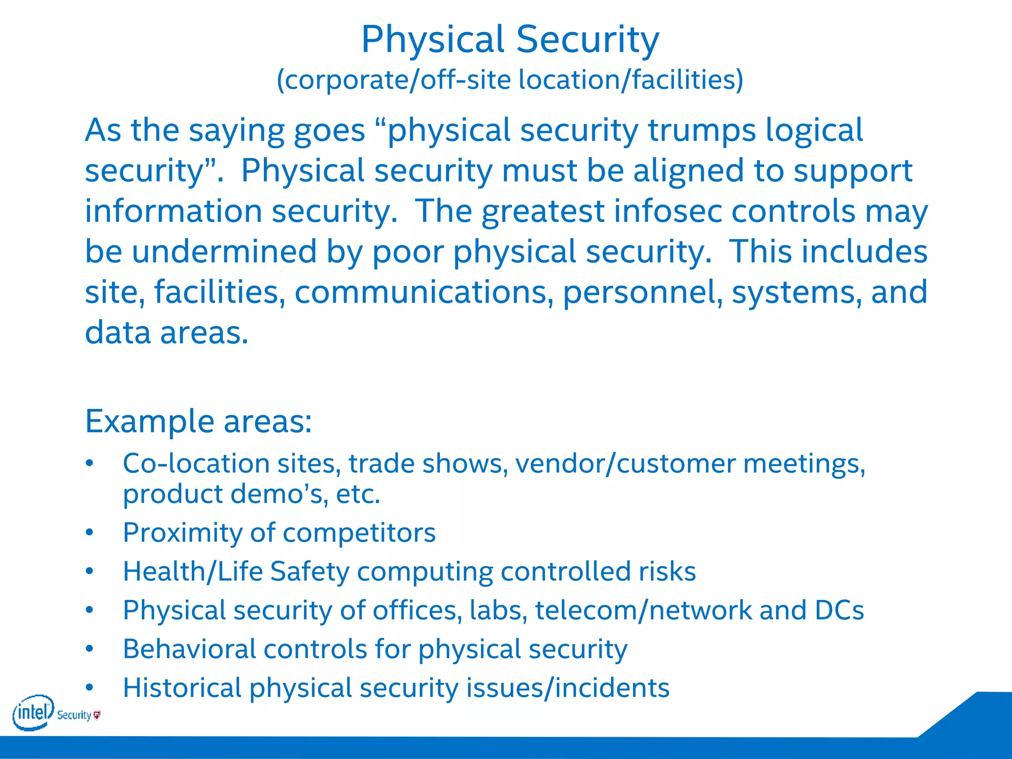 Physical Security
(corporate/off-site location/facilities)
As the saying goes “physical security trumps logical
security”. Physical security must be aligned to support
information security. The greatest infosec controls may
be undermined by poor physical security. This includes
site, facilities, communications, personnel, systems, and
data areas.
Example areas:
• Co-location sites, trade shows, vendor/customer meetings,
product demo’s, etc.
• Proximity of competitors
• Health/Life Safety computing controlled risks
• Physical security of offices, labs, telecom/network and DCs
• Behavioral controls for physical security
• Historical physical security issues/incidents
 