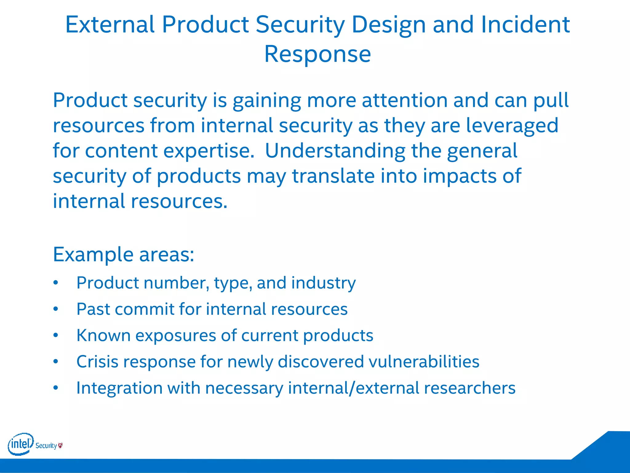 External Product Security Design and Incident
Response
Product security is gaining more attention and can pull
resources from internal security as they are leveraged
for content expertise. Understanding the general
security of products may translate into impacts of
internal resources.
Example areas:
• Product number, type, and industry
• Past commit for internal resources
• Known exposures of current products
• Crisis response for newly discovered vulnerabilities
• Integration with necessary internal/external researchers
 
