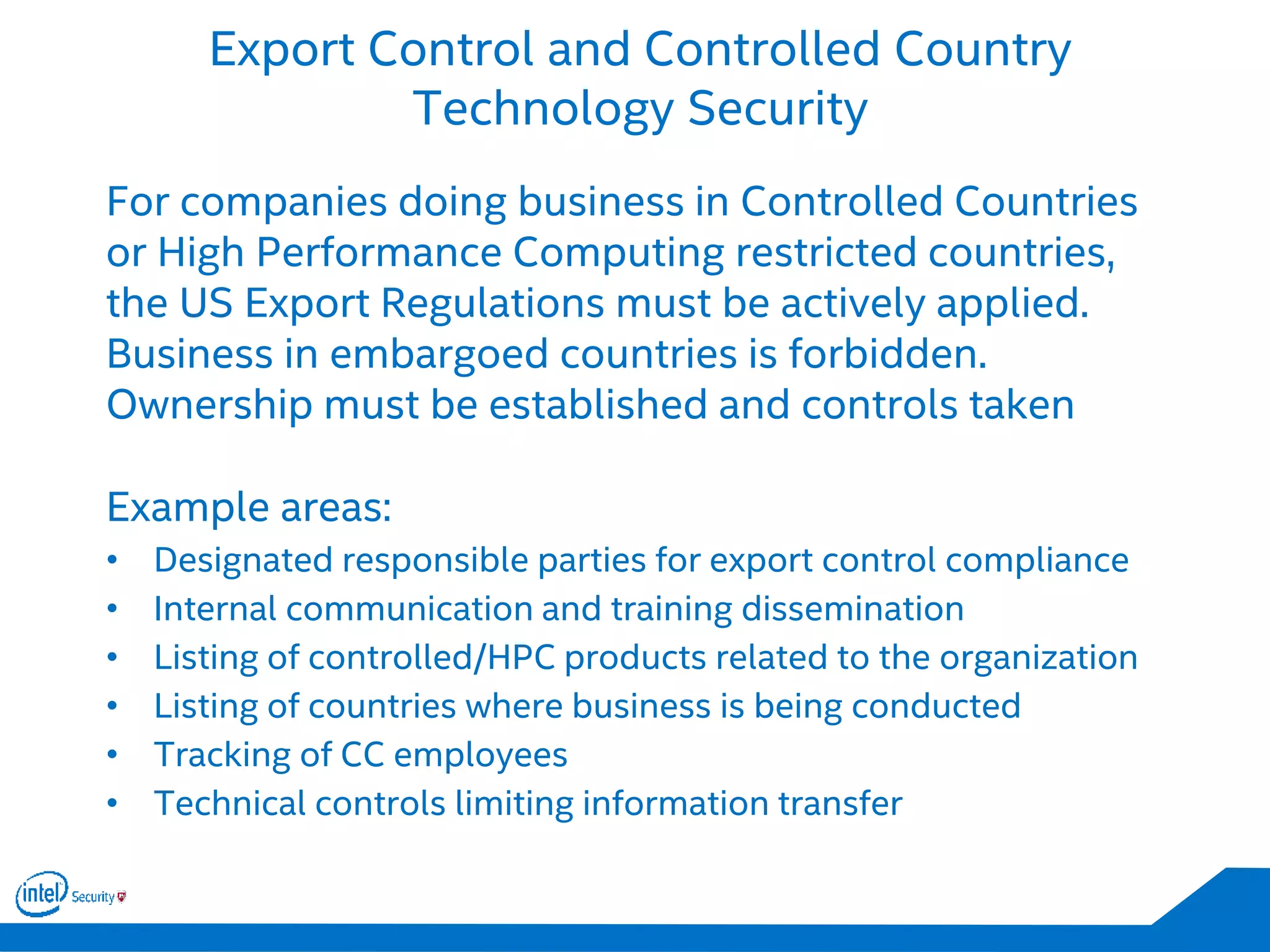 Export Control and Controlled Country
Technology Security
For companies doing business in Controlled Countries
or High Performance Computing restricted countries,
the US Export Regulations must be actively applied.
Business in embargoed countries is forbidden.
Ownership must be established and controls taken
Example areas:
• Designated responsible parties for export control compliance
• Internal communication and training dissemination
• Listing of controlled/HPC products related to the organization
• Listing of countries where business is being conducted
• Tracking of CC employees
• Technical controls limiting information transfer
 